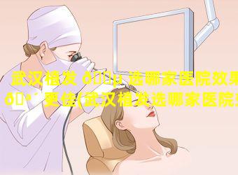 武汉植发 🌵 选哪家医院效果 🪴 更佳(武汉植发选哪家医院效果更佳一些)